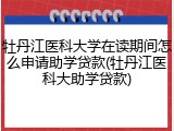 牡丹江医科大学在读期间怎么申请助学贷款(牡丹江医科大助学贷款)