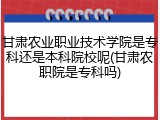 甘肃农业职业技术学院是专科还是本科院校呢(甘肃农职院是专科吗)