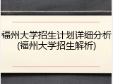 福州大学招生计划详细分析(福州大学招生解析)