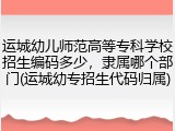 运城幼儿师范高等专科学校招生编码多少，隶属哪个部门(运城幼专招生代码归属)