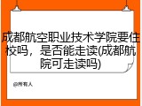 成都航空职业技术学院要住校吗，是否能走读(成都航院可走读吗)