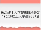 长沙理工大学是985还是211(长沙理工大学是985吗)