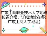 广东工商职业技术大学地理位置介绍，详细地址在哪(广东工商大学地址)