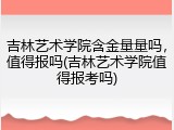 吉林艺术学院含金量量吗，值得报吗(吉林艺术学院值得报考吗)