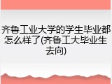 齐鲁工业大学的学生毕业都怎么样了(齐鲁工大毕业生去向)