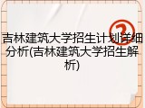 吉林建筑大学招生计划详细分析(吉林建筑大学招生解析)