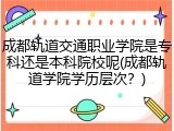 成都轨道交通职业学院是专科还是本科院校呢(成都轨道学院学历层次？)