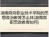 湖南商务职业技术学院的思想政治教育怎么样(湖南商职思政教育如何)