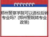 郑州警察学院可以进校后转专业吗？(郑州警院转专业政策)