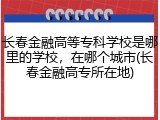 长春金融高等专科学校是哪里的学校，在哪个城市(长春金融高专所在地)
