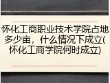 怀化工商职业技术学院占地多少亩，什么情况下成立(怀化工商学院何时成立)