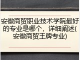 安徽商贸职业技术学院最好的专业是哪个，详细阐述(安徽商贸王牌专业)
