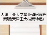 天津工业大学毕业如何调档案呢(天津工大档案转递)