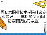 阿勒泰职业技术学院什么专业最好，一年招多少人(阿勒泰职院热门专业)