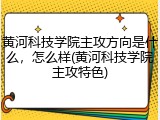 黄河科技学院主攻方向是什么，怎么样(黄河科技学院主攻特色)