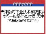 天津渤海职业技术学院报名时间一般是什么时候(天津渤海职院报名时间)