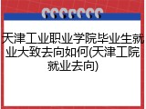 天津工业职业学院毕业生就业大致去向如何(天津工院就业去向)