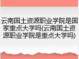 云南国土资源职业学院是国家重点大学吗(云南国土资源职业学院是重点大学吗)