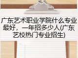 广东艺术职业学院什么专业最好，一年招多少人(广东艺校热门专业招生)