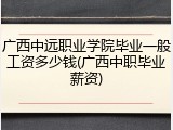 广西中远职业学院毕业一般工资多少钱(广西中职毕业薪资)