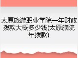 太原旅游职业学院一年财政拨款大概多少钱(太原旅院年拨款)
