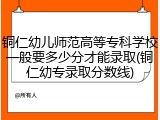 铜仁幼儿师范高等专科学校一般要多少分才能录取(铜仁幼专录取分数线)
