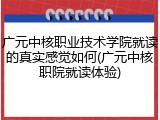 广元中核职业技术学院就读的真实感觉如何(广元中核职院就读体验)