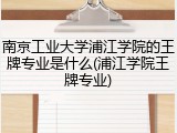 南京工业大学浦江学院的王牌专业是什么(浦江学院王牌专业)