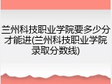 兰州科技职业学院要多少分才能进(兰州科技职业学院录取分数线)