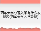 西华大学办理入学有什么攻略没(西华大学入学攻略)