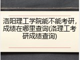 洛阳理工学院能不能考研，成绩在哪里查询(洛理工考研成绩查询)