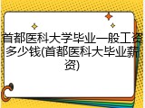 首都医科大学毕业一般工资多少钱(首都医科大毕业薪资)