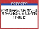 安徽科技学院报名时间一般是什么时候(安徽科技学院何时报名)