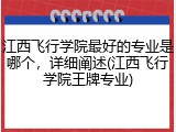 江西飞行学院最好的专业是哪个，详细阐述(江西飞行学院王牌专业)