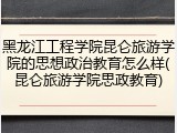 黑龙江工程学院昆仑旅游学院的思想政治教育怎么样(昆仑旅游学院思政教育)