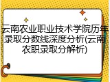 云南农业职业技术学院历年录取分数线深度分析(云南农职录取分解析)