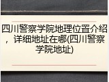 四川警察学院地理位置介绍，详细地址在哪(四川警察学院地址)