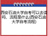 西安石油大学自考可以去读吗，流程是什么(西安石油大学自考流程)