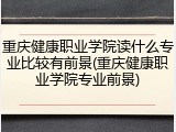 重庆健康职业学院读什么专业比较有前景(重庆健康职业学院专业前景)