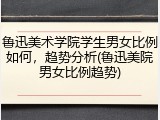 鲁迅美术学院学生男女比例如何，趋势分析(鲁迅美院男女比例趋势)