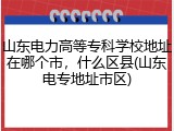 山东电力高等专科学校地址在哪个市，什么区县(山东电专地址市区)