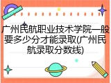 广州民航职业技术学院一般要多少分才能录取(广州民航录取分数线)