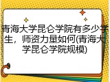 青海大学昆仑学院有多少学生，师资力量如何(青海大学昆仑学院规模)