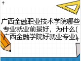 广西金融职业技术学院哪些专业就业前景好，为什么(广西金融学院好就业专业)