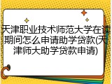 天津职业技术师范大学在读期间怎么申请助学贷款(天津师大助学贷款申请)