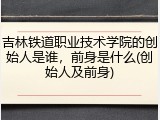 吉林铁道职业技术学院的创始人是谁，前身是什么(创始人及前身)