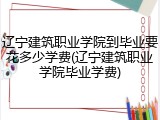 辽宁建筑职业学院到毕业要花多少学费(辽宁建筑职业学院毕业学费)