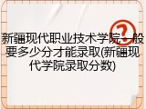 新疆现代职业技术学院一般要多少分才能录取(新疆现代学院录取分数)