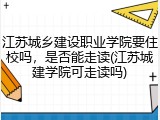 江苏城乡建设职业学院要住校吗，是否能走读(江苏城建学院可走读吗)