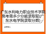 广东水利电力职业技术学院高考需多少分能录取呢(广东水电学院录取分数)